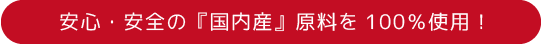 安心・安全の『国内産』原料を100%使用！