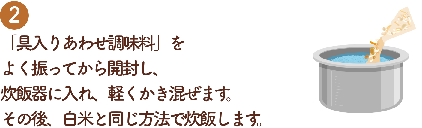 「具入りあわせ調味料」をよく振ってから開封し、炊飯器に入れ、軽くかき混ぜます。その後、白米と同じ方法で炊飯します。